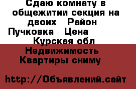 Сдаю комнату в общежитии секция на двоих › Район ­ Пучковка › Цена ­ 4 000 - Курская обл. Недвижимость » Квартиры сниму   